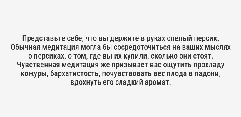 <p>Представьте себе, что вы держите в руках спелый персик. Обычная медитация могла бы сосредоточиться на ваших мыслях о персиках, о том, где вы их купили, сколько они стоят. Чувственная медитация же призывает вас ощутить прохладу кожуры, бархатистость, почувствовать вес плода в ладони, вдохнуть его сладкий аромат.</p>
