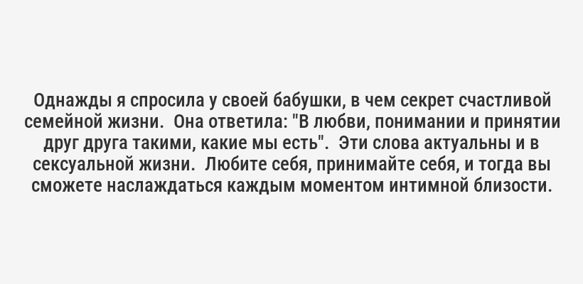 <p>Как-то раз ко мне обратилась женщина, которая с детства считала свои бедра слишком широкими.  Она настолько стеснялась своего тела, что годами избегала секса, считая, что никому не может понравиться.  Работа с психологом, самопринятие и смелость открыться партнеру полностью изменили ее жизнь.  Она не только полюбила свое тело, но и начала получать невероятное удовольствие от секса.</p>